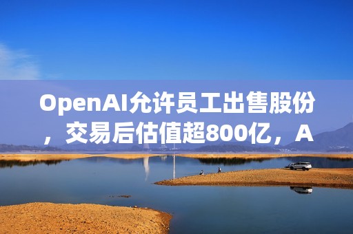 OpenAI允许员工出售股份，交易后估值超800亿，Altman在线招人