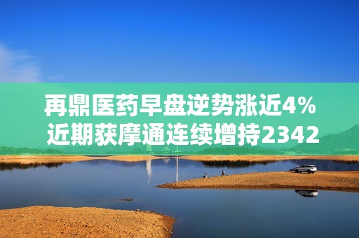 再鼎医药早盘逆势涨近4% 近期获摩通连续增持2342万股