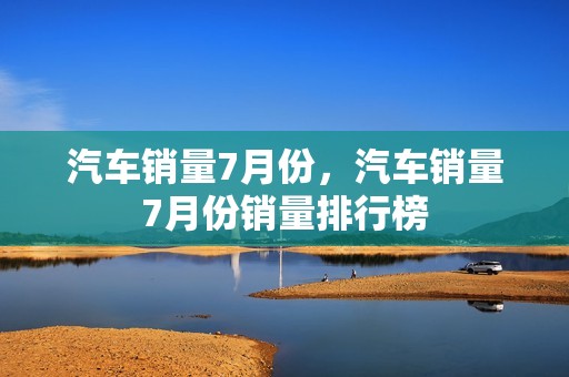 汽车销量7月份，汽车销量7月份销量排行榜