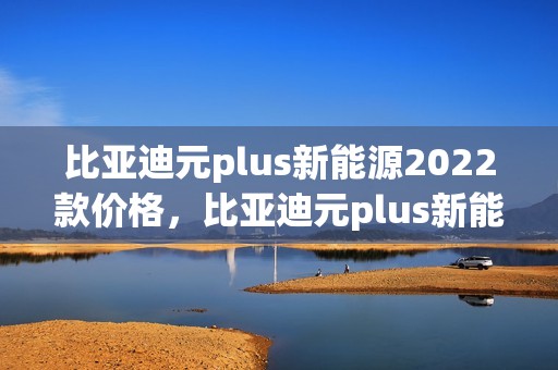 比亚迪元plus新能源2022款价格，比亚迪元plus新能源2022款价格参数