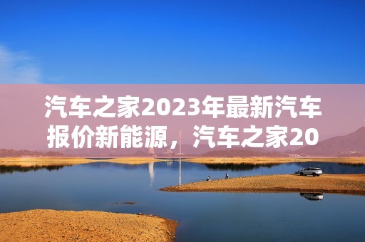 汽车之家2023年最新汽车报价新能源，汽车之家2023年最新汽车报价新能源汽车