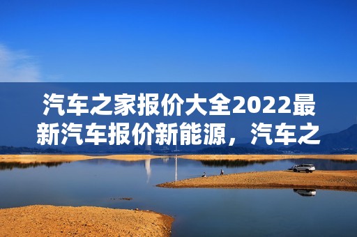 汽车之家报价大全2022最新汽车报价新能源，汽车之家报价大全2022最新汽车报价新能源汽车