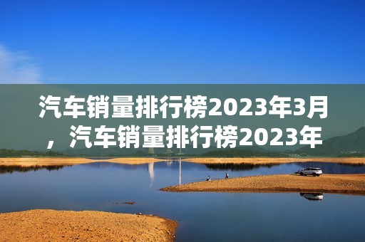 汽车销量排行榜2023年3月，汽车销量排行榜2023年3月suv