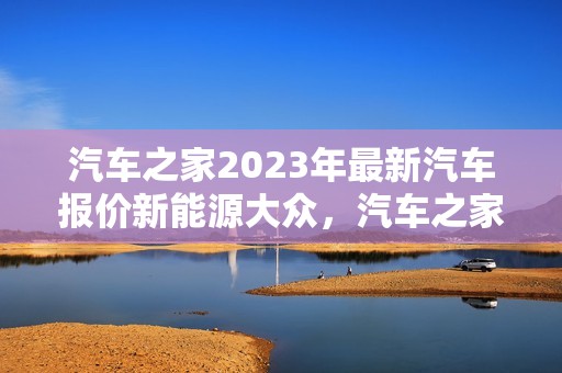 汽车之家2023年最新汽车报价新能源大众，汽车之家2020最新报价 大众