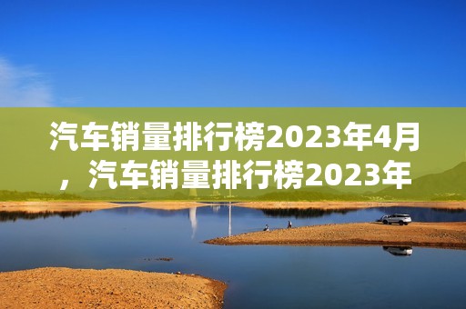 汽车销量排行榜2023年4月，汽车销量排行榜2023年4月suv