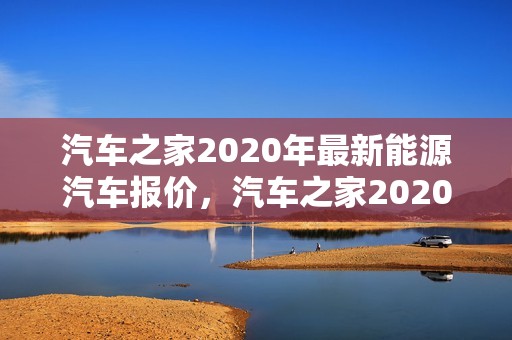 汽车之家2020年最新能源汽车报价，汽车之家2020年最新能源汽车报价及图片