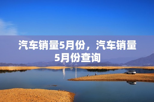 汽车销量5月份，汽车销量5月份查询