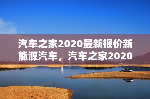 汽车之家2020最新报价新能源汽车，汽车之家2020年新能源汽车最新汽车报价