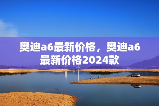 奥迪a6最新价格，奥迪a6最新价格2024款