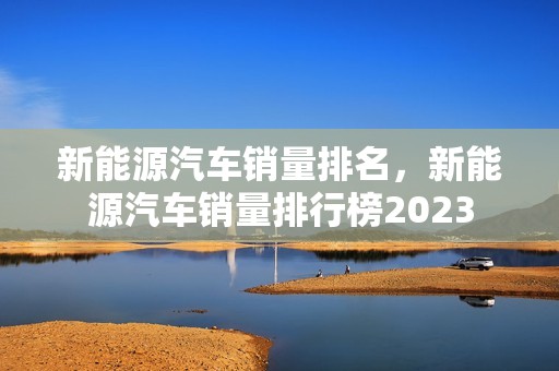 新能源汽车销量排名，新能源汽车销量排行榜2023