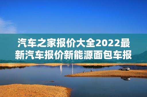 汽车之家报价大全2022最新汽车报价新能源面包车报价，汽车之家2021款报价大全新能源