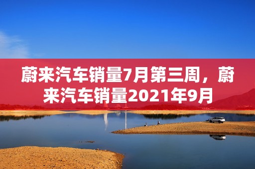 蔚来汽车销量7月第三周，蔚来汽车销量2021年9月