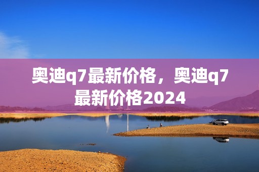 奥迪q7最新价格，奥迪q7最新价格2024