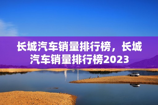 长城汽车销量排行榜，长城汽车销量排行榜2023