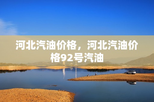 河北汽油价格，河北汽油价格92号汽油