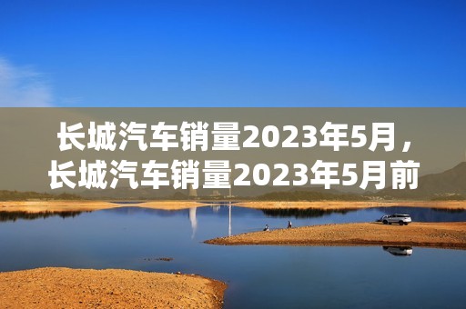 长城汽车销量2023年5月，长城汽车销量2023年5月前3周