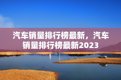 汽车销量排行榜最新，汽车销量排行榜最新2023