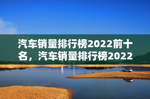 汽车销量排行榜2022前十名，汽车销量排行榜2022前十名suv