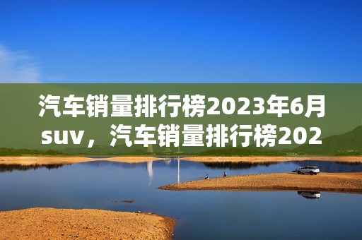 汽车销量排行榜2023年6月suv，汽车销量排行榜2023年6月suv备用钥匙怎么使用的?