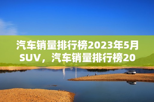 汽车销量排行榜2023年5月SUV，汽车销量排行榜2023年5月SUV