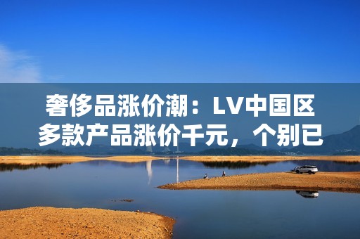 奢侈品涨价潮：LV中国区多款产品涨价千元，个别已缺货