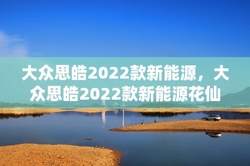 大众思皓2022款新能源，大众思皓2022款新能源花仙子好吗