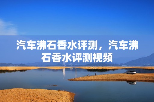 汽车沸石香水评测，汽车沸石香水评测视频