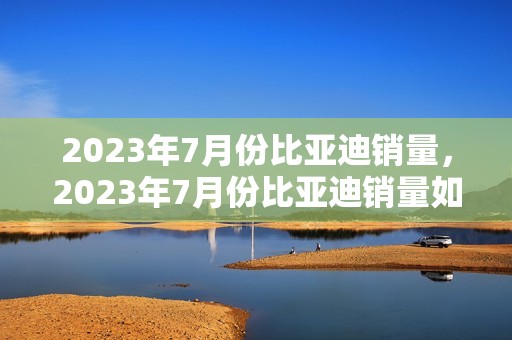 2023年7月份比亚迪销量，2023年7月份比亚迪销量如何