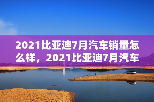 2021比亚迪7月汽车销量怎么样，2021比亚迪7月汽车销量怎么样啊