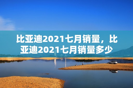 比亚迪2021七月销量，比亚迪2021七月销量多少