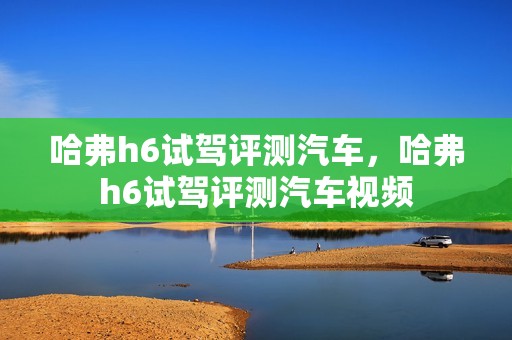 哈弗h6试驾评测汽车，哈弗h6试驾评测汽车视频