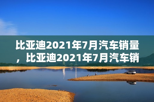 比亚迪2021年7月汽车销量，比亚迪2021年7月汽车销量如何