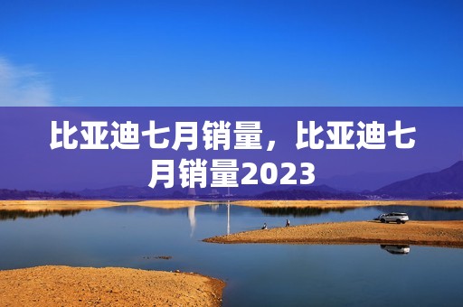 比亚迪七月销量，比亚迪七月销量2023