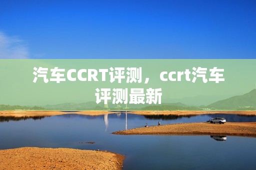 汽车CCRT评测，ccrt汽车评测最新