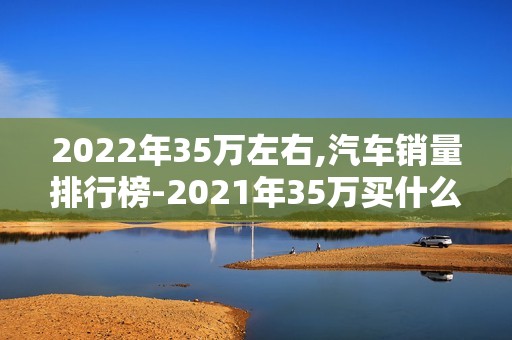 2022年35万左右,汽车销量排行榜-2021年35万买什么车