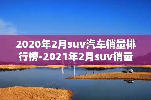 2020年2月suv汽车销量排行榜-2021年2月suv销量排行榜完整榜单