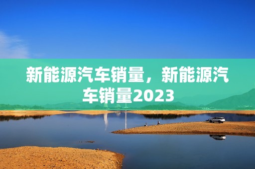 新能源汽车销量，新能源汽车销量2023