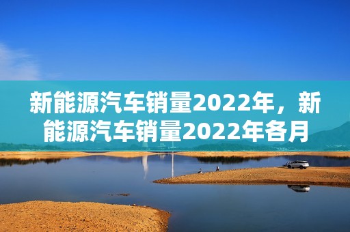 新能源汽车销量2022年，新能源汽车销量2022年各月