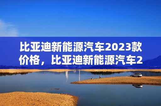 比亚迪新能源汽车2023款价格，比亚迪新能源汽车2023款价格及图片