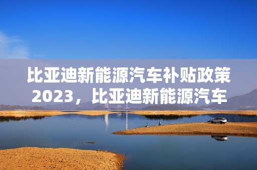 比亚迪新能源汽车补贴政策2023，比亚迪新能源汽车补贴政策2023最新