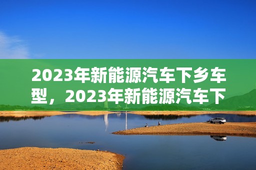 2023年新能源汽车下乡车型，2023年新能源汽车下乡车型补贴多少