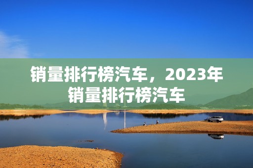 销量排行榜汽车，2023年销量排行榜汽车