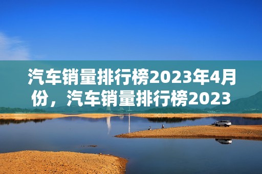 汽车销量排行榜2023年4月份，汽车销量排行榜2023年4月份查询