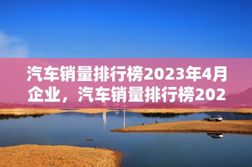 汽车销量排行榜2023年4月企业，汽车销量排行榜2021年3月