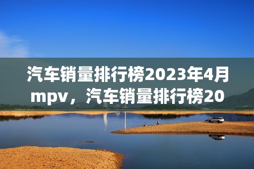 汽车销量排行榜2023年4月mpv，汽车销量排行榜2023年4月suv