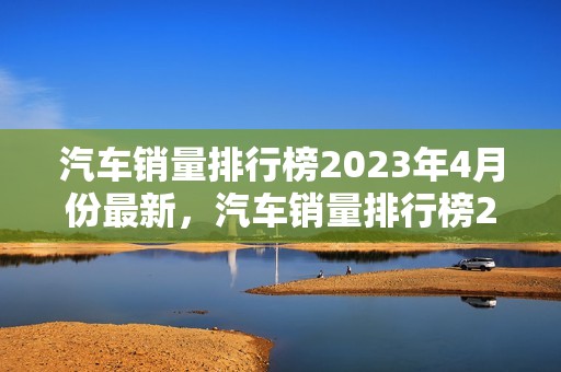 汽车销量排行榜2023年4月份最新，汽车销量排行榜2023年4月份最新消息