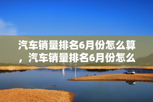 汽车销量排名6月份怎么算，汽车销量排名6月份怎么算的