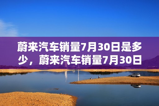 蔚来汽车销量7月30日是多少，蔚来汽车销量7月30日是多少呢