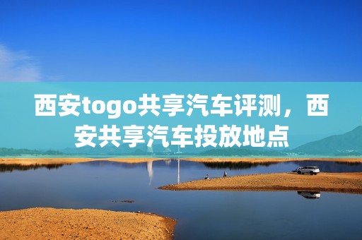 西安togo共享汽车评测，西安共享汽车投放地点