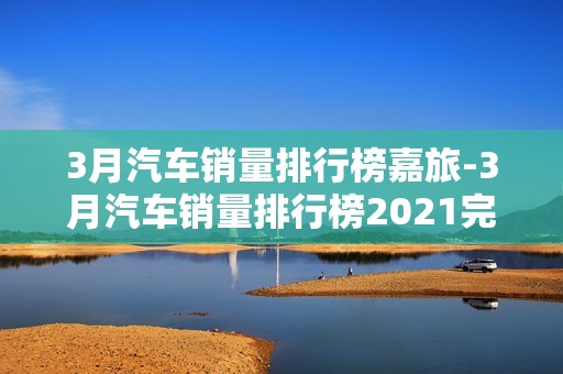 3月汽车销量排行榜嘉旅-3月汽车销量排行榜2021完整版